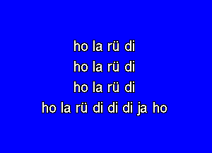 ho la I'U di
ho la rU di

ho la rU di
ho la r'u di di di ja ho