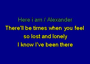 There'll be times when you feel

so lost and lonely
I know I've been there