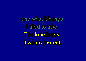 The loneliness,
it wears me out,