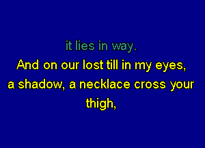 And on our lost till in my eyes,

a shadow, a necklace cross your
thigh,