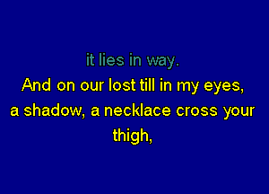 And on our lost till in my eyes,

a shadow, a necklace cross your
thigh,