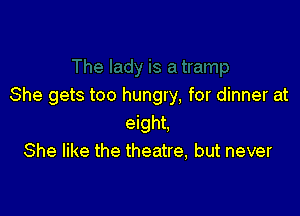She gets too hungry, for dinner at

eight.
She like the theatre, but never