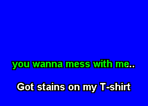 you wanna mess with me..

Got stains on my T-shirt