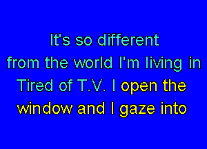 It's so different
from the world I'm living in

Tired of T.V. I open the
window and I gaze into