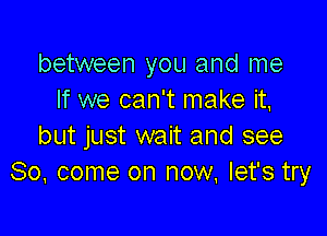 between you and me
If we can't make it,

but just wait and see
So, come on now. let's try
