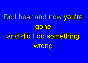 Do I hear and now you're
gone

and did I do something
wrong