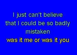 I just can't believe
that I could be so badly

mistaken
was it me or was it you