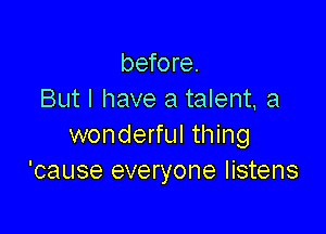 before.
But I have a talent. a

wonderful thing
'cause everyone listens