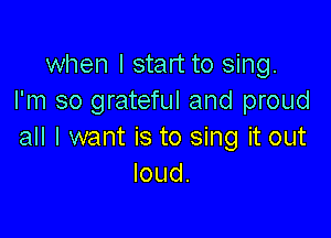 when I start to sing.
I'm so grateful and proud

all I want is to sing it out
loud.