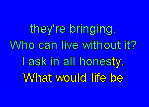 they're bringing.
Who can live without it?

I ask in all honesty.
What would life be