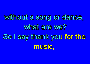 without a song or dance,
what are we?

80 I say thank you for the
music,
