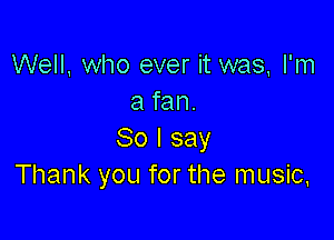 Well, who ever it was, I'm
a fan.

80 I say
Thank you for the music,