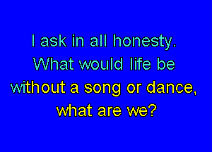 I ask in all honesty.
What would life be

without a song or dance.
what are we?