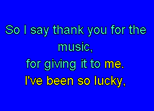 So I say thank you for the
music,

for giving it to me.
I've been so lucky.