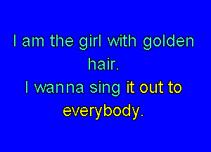 I am the girl with golden
hair.

I wanna sing it out to
everybody.