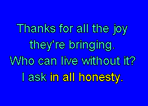 Thanks for all the joy
they're bringing.

Who can live without it?
I ask in all honesty.