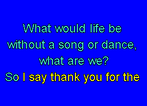 What would life be
without a song or dance,

what are we?
80 I say thank you for the