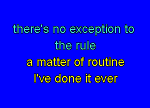 there's no exception to
the rule

a matter of routine
I've done it ever