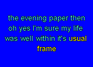 the evening paper then
oh yes I'm sure my life

was well within it's usual
frame