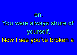 on.
You were always shure of

yourself.
Now I see you've broken a