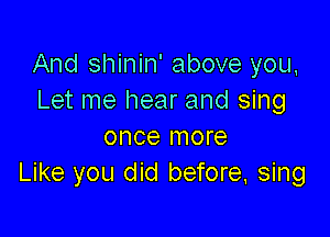 And shinin' above you,
Let me hear and sing

once more
Like you did before. sing