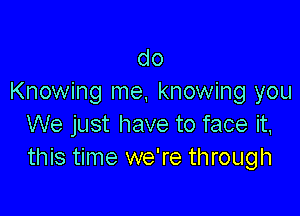 do
Knowing me, knowing you

We just have to face it,
this time we're through