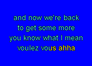 and now we're back
to get some more

you know what I mean
voulez vous ahha