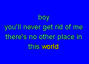 boy
you'll never get rid of me

there's no other place in
this world