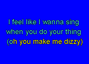 I feel like I wanna sing

when you do your thing
(oh you make me dizzy)