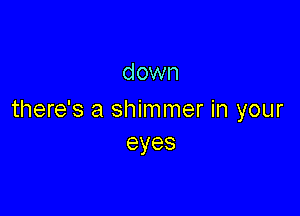 down

there's a shimmer in your
eyes