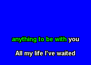 anything to be with you

All my life We waited