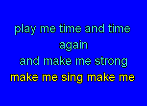 play me time and time
again

and make me strong
make me sing make me