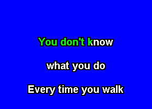 You don't know

what you do

Every time you walk