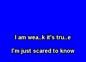 I am wea..k it's tru..e

Pm just scared to know