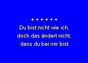 Du bist nicht wie ich,

doch das andert nicht,
dass du bei mir bist