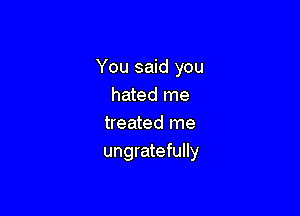 You said you
hated me

treated me
ungratefully