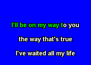 PM he on my way to you

the way that's true

We waited all my life