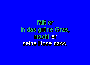 fallt er
in das grUne Gras,

macht er
seine Hose nass.