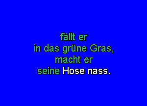 fallt er
in das grUne Gras,

macht er
seine Hose nass.