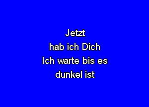 Jetzt
hab ich Dich

lch warte bis es
dunkel ist