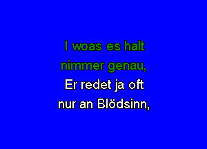 Er redet ja oft
nur an Blddsinn,