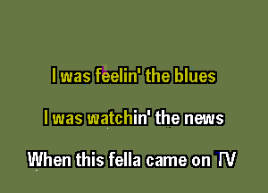 I was feelin' the blues

I was watchin' the news

When this fella came on W