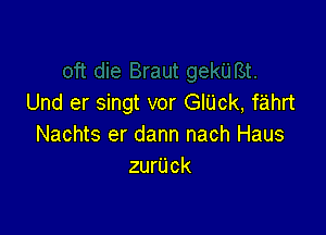 Und er singt vor GIUck, fahrt

Nachts er dann nach Haus
zurUck