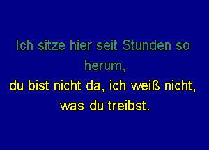 du bist nicht da, ich weiB, nicht,
was du treibst.