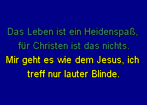 Mir geht es wie dem Jesus, ich
treff nur lauter Blinde.