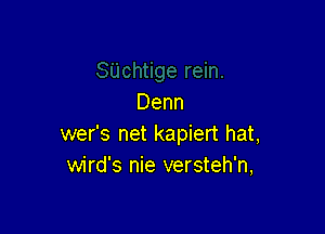 Denn

wer's net kapiert hat,
wird's nie versteh'n,