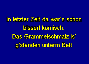 In letzter Zeit da war's schon
bisserl komisch.

Das Grammelschmalz is'
g'standen unterm Bett