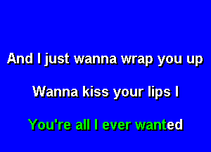 And I just wanna wrap you up

Wanna kiss your lips I

You're all I ever wanted