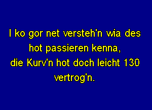 l k0 gor net versteh'n wia des
hot passieren kenna,

die Kurv'n hot doch leicht 130
vertrog'n.