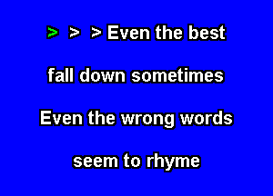 Even the best

fall down sometimes

Even the wrong words

seem to rhyme